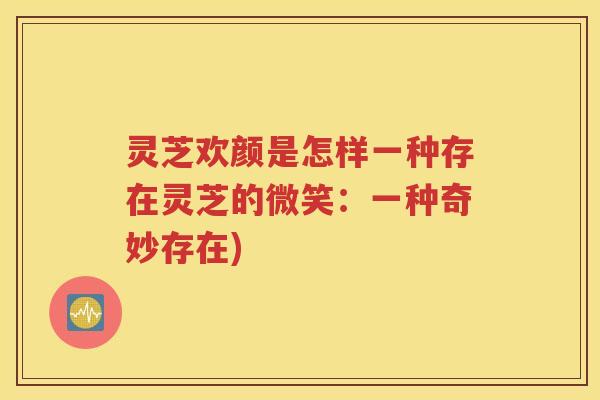 灵芝欢颜是怎样一种存在灵芝的微笑：一种奇妙存在)
