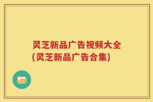灵芝新品广告视频大全(灵芝新品广告合集)