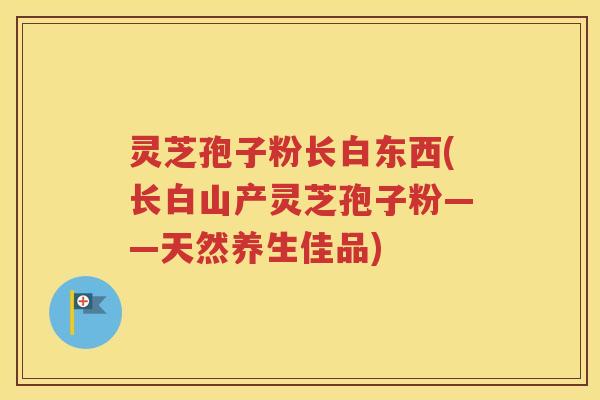 灵芝孢子粉长白东西(长白山产灵芝孢子粉——天然养生佳品)