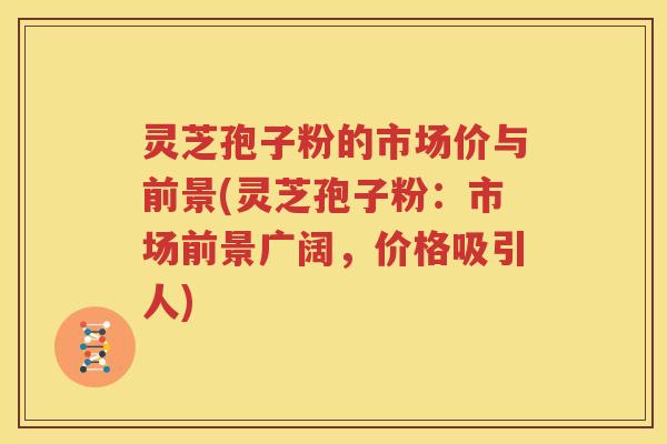 灵芝孢子粉的市场价与前景(灵芝孢子粉：市场前景广阔，价格吸引人)