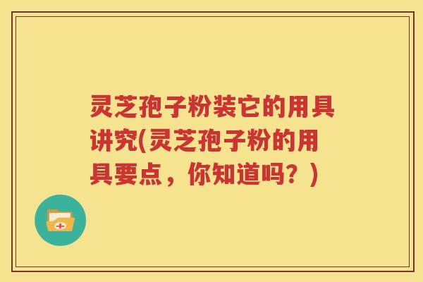 灵芝孢子粉装它的用具讲究(灵芝孢子粉的用具要点，你知道吗？)