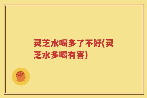 灵芝水喝多了不好(灵芝水多喝有害)