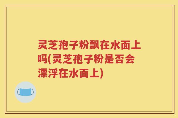 灵芝孢子粉飘在水面上吗(灵芝孢子粉是否会漂浮在水面上)
