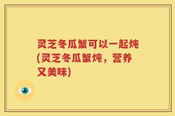 灵芝冬瓜蟹可以一起炖(灵芝冬瓜蟹炖，营养又美味)