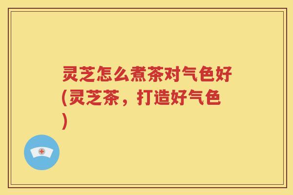 灵芝怎么煮茶对气色好(灵芝茶，打造好气色)