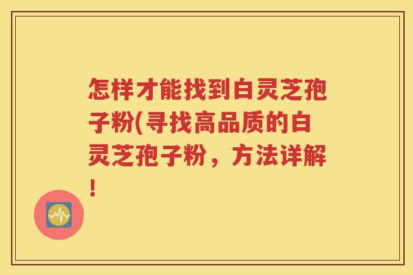 怎样才能找到白灵芝孢子粉(寻找高品质的白灵芝孢子粉，方法详解！