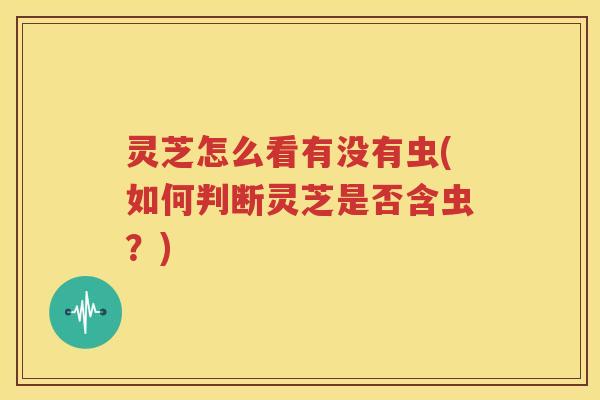 灵芝怎么看有没有虫(如何判断灵芝是否含虫？)