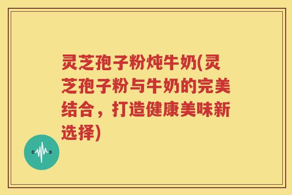 灵芝孢子粉炖牛奶(灵芝孢子粉与牛奶的完美结合，打造健康美味新选择)