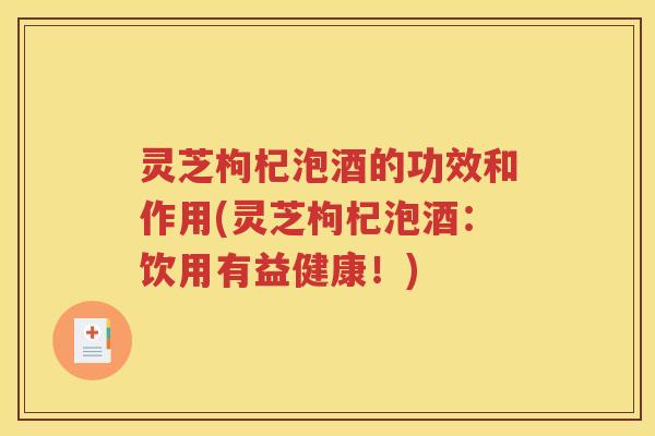 灵芝枸杞泡酒的功效和作用(灵芝枸杞泡酒：饮用有益健康！)