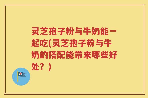 灵芝孢子粉与牛奶能一起吃(灵芝孢子粉与牛奶的搭配能带来哪些好处？)