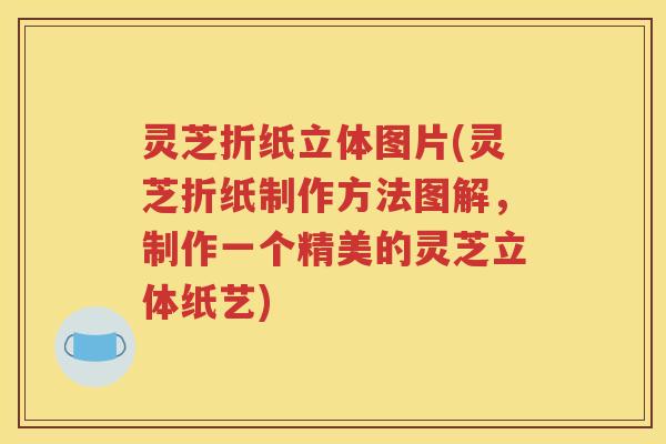 灵芝折纸立体图片(灵芝折纸制作方法图解，制作一个精美的灵芝立体纸艺)