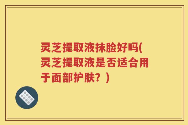 灵芝提取液抹脸好吗(灵芝提取液是否适合用于面部护肤？)