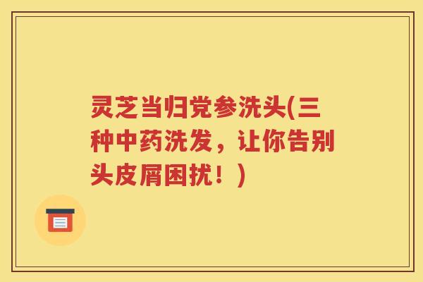灵芝当归党参洗头(三种中药洗发，让你告别头皮屑困扰！)