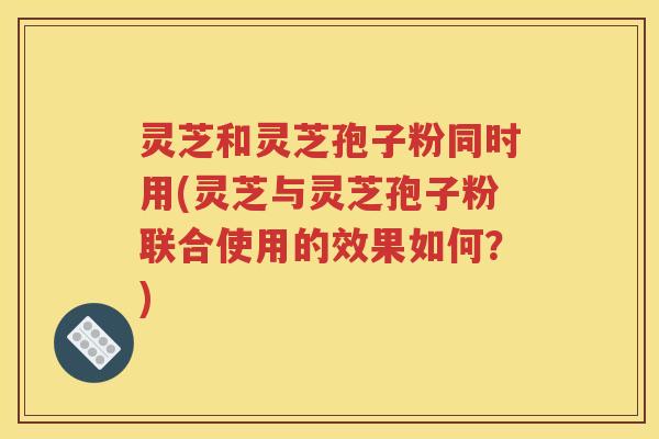 灵芝和灵芝孢子粉同时用(灵芝与灵芝孢子粉联合使用的效果如何？)