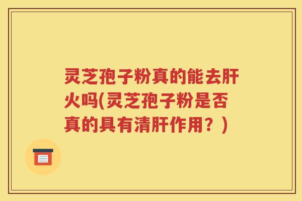 灵芝孢子粉真的能去肝火吗(灵芝孢子粉是否真的具有清肝作用？)