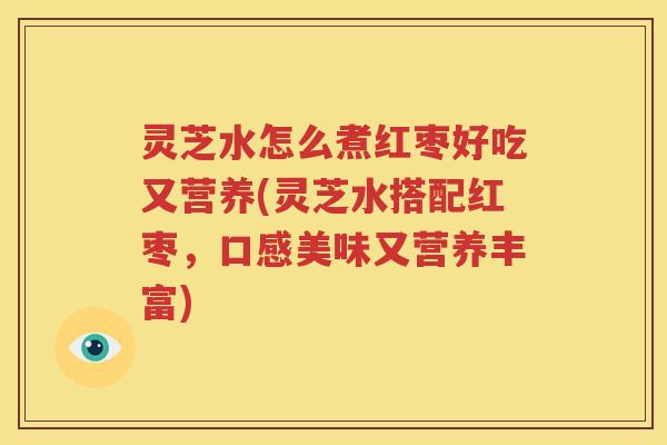 灵芝水怎么煮红枣好吃又营养(灵芝水搭配红枣，口感美味又营养丰富)