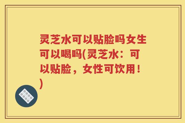 灵芝水可以贴脸吗女生可以喝吗(灵芝水：可以贴脸，女性可饮用！)
