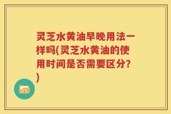 灵芝水黄油早晚用法一样吗(灵芝水黄油的使用时间是否需要区分？)