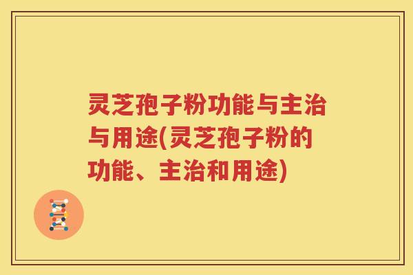 灵芝孢子粉功能与主治与用途(灵芝孢子粉的功能、主治和用途)
