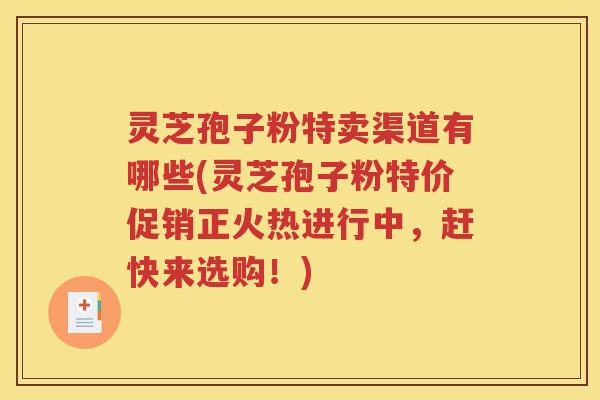 灵芝孢子粉特卖渠道有哪些(灵芝孢子粉特价促销正火热进行中，赶快来选购！)