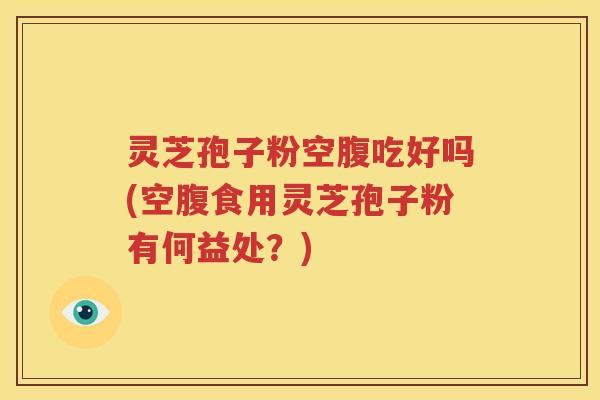 灵芝孢子粉空腹吃好吗(空腹食用灵芝孢子粉有何益处？)