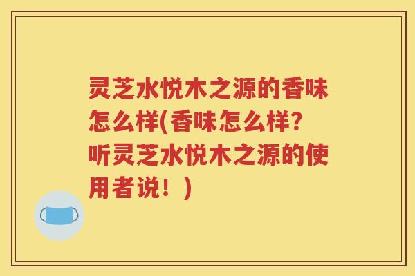 灵芝水悦木之源的香味怎么样(香味怎么样？听灵芝水悦木之源的使用者说！)