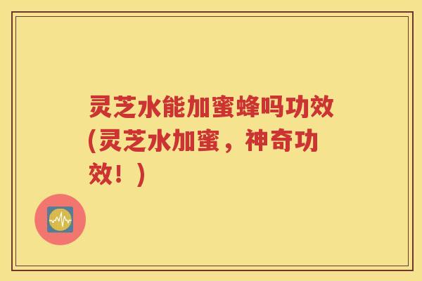 灵芝水能加蜜蜂吗功效(灵芝水加蜜，神奇功效！)