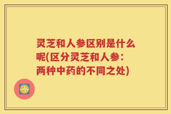 灵芝和人参区别是什么呢(区分灵芝和人参：两种中药的不同之处)