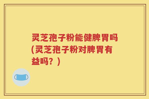 灵芝孢子粉能健脾胃吗(灵芝孢子粉对脾胃有益吗？)