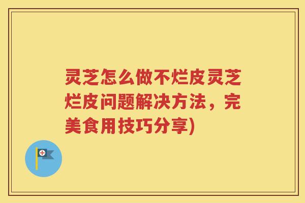 灵芝怎么做不烂皮灵芝烂皮问题解决方法，完美食用技巧分享)