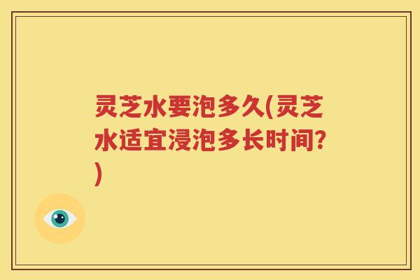 灵芝水要泡多久(灵芝水适宜浸泡多长时间？)
