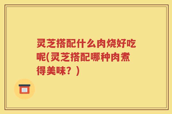 灵芝搭配什么肉烧好吃呢(灵芝搭配哪种肉煮得美味？)
