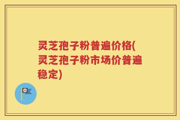 灵芝孢子粉普遍价格(灵芝孢子粉市场价普遍稳定)