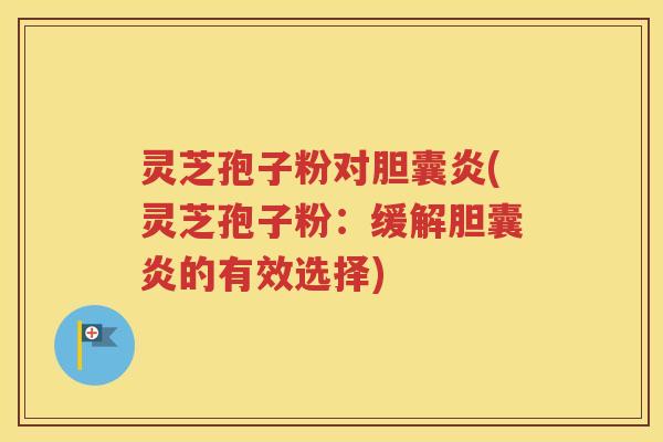 灵芝孢子粉对胆囊炎(灵芝孢子粉：缓解胆囊炎的有效选择)