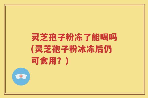 灵芝孢子粉冻了能喝吗(灵芝孢子粉冰冻后仍可食用？)