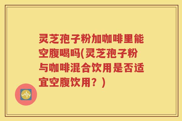 灵芝孢子粉加咖啡里能空腹喝吗(灵芝孢子粉与咖啡混合饮用是否适宜空腹饮用？)