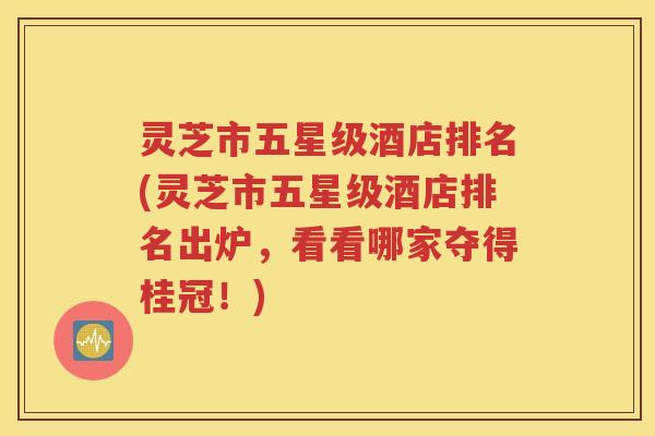 灵芝市五星级酒店排名(灵芝市五星级酒店排名出炉，看看哪家夺得桂冠！)