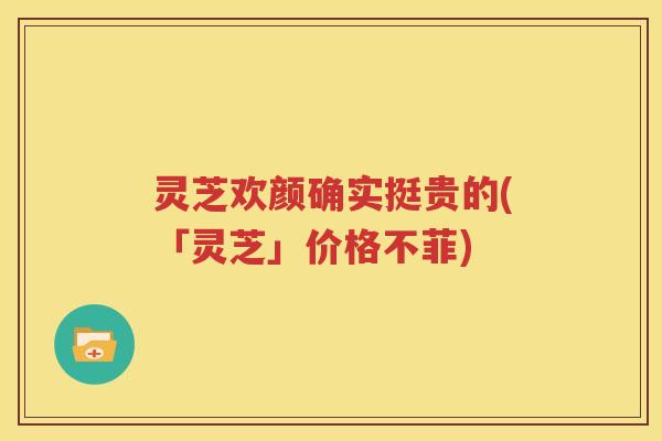 灵芝欢颜确实挺贵的(「灵芝」价格不菲)