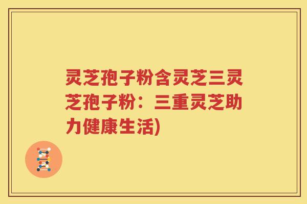 灵芝孢子粉含灵芝三灵芝孢子粉：三重灵芝助力健康生活)