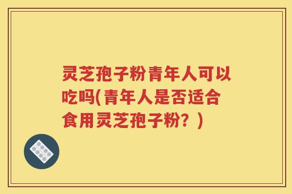 灵芝孢子粉青年人可以吃吗(青年人是否适合食用灵芝孢子粉？)