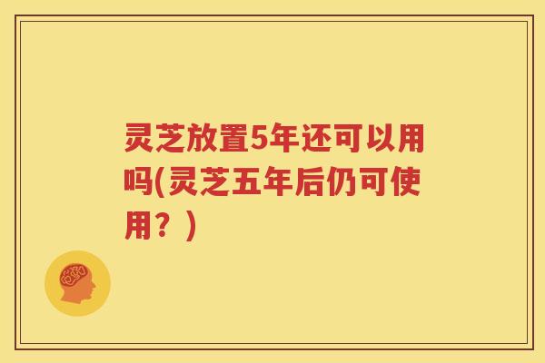 灵芝放置5年还可以用吗(灵芝五年后仍可使用？)