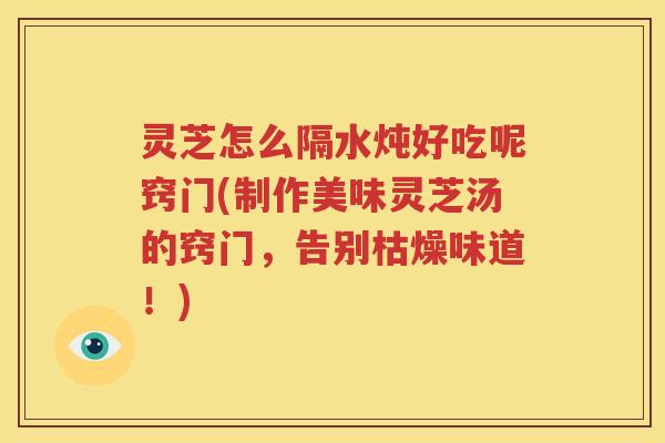 灵芝怎么隔水炖好吃呢窍门(制作美味灵芝汤的窍门，告别枯燥味道！)