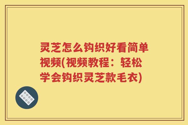 灵芝怎么钩织好看简单视频(视频教程：轻松学会钩织灵芝款毛衣)