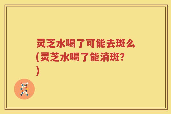 灵芝水喝了可能去斑么(灵芝水喝了能消斑？)