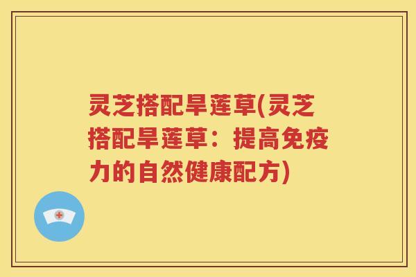 灵芝搭配旱莲草(灵芝搭配旱莲草：提高免疫力的自然健康配方)