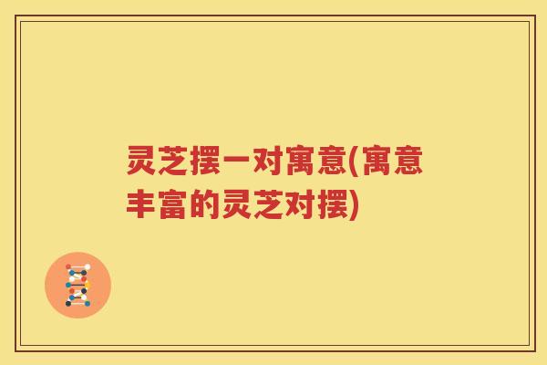 灵芝摆一对寓意(寓意丰富的灵芝对摆)