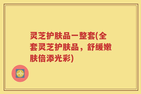 灵芝护肤品一整套(全套灵芝护肤品，舒缓嫩肤倍添光彩)