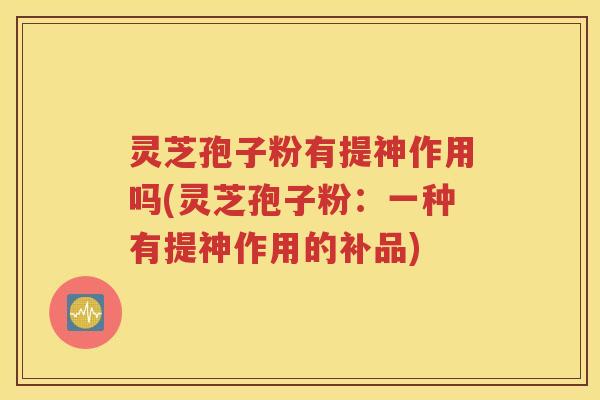 灵芝孢子粉有提神作用吗(灵芝孢子粉：一种有提神作用的补品)