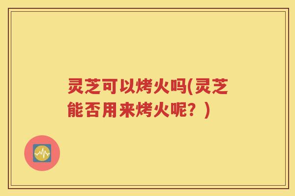 灵芝可以烤火吗(灵芝能否用来烤火呢？)