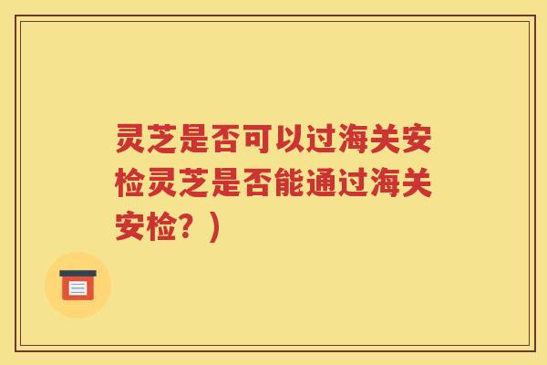 灵芝是否可以过海关安检灵芝是否能通过海关安检？)